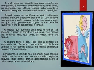 O mal pode ser considerado uma emoção de
emergência, que irrompe com violência quando teme,
ou permanece em silêncio, agindo soturnamente e
perturbando aquele que lhe experimenta a constrição.
Quando o mal se manifesta em ação, estimula o
sistema nervoso simpático suprarrenal, que fornece
energia para a ação nefasta - a luta - ou para a fuga,
até que uma oportunidade própria se lhe desenhe
favorável, a fim de descarregar a tensão.
A medida que aumenta essa força e não se faz
liberada, o medo se transforma em raiva, que cresce
até tornar-se fúria, que pode, às vezes, levar ao
pânico.
A criatura teme a dor. Tudo que a conduz ao
sofrimento, se não tem o medo sob o controle da
verdade e não domina a raiva, no mal se exterioriza
para agredir e relaxar-se.
Certamente, a vontade não tem maior ação sobre o
medo, que irrompe com ou sem motivo lógico e
apavora, mas possui grande ascendência sobre a
raiva que pode ser administrada.
7
 