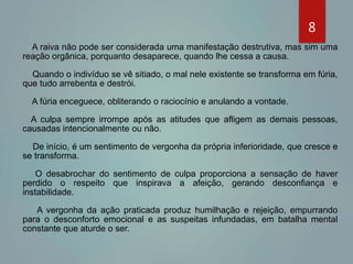 8
A raiva não pode ser considerada uma manifestação destrutiva, mas sim uma
reação orgânica, porquanto desaparece, quando lhe cessa a causa.
Quando o indivíduo se vê sitiado, o mal nele existente se transforma em fúria,
que tudo arrebenta e destrói.
A fúria enceguece, obliterando o raciocínio e anulando a vontade.
A culpa sempre irrompe após as atitudes que afligem as demais pessoas,
causadas intencionalmente ou não.
De início, é um sentimento de vergonha da própria inferioridade, que cresce e
se transforma.
O desabrochar do sentimento de culpa proporciona a sensação de haver
perdido o respeito que inspirava a afeição, gerando desconfiança e
instabilidade.
A vergonha da ação praticada produz humilhação e rejeição, empurrando
para o desconforto emocional e as suspeitas infundadas, em batalha mental
constante que aturde o ser.
 