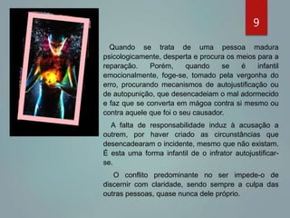 9
Quando se trata de uma pessoa madura
psicologicamente, desperta e procura os meios para a
reparação. Porém, quando se é infantil
emocionalmente, foge-se, tomado pela vergonha do
erro, procurando mecanismos de autojustificação ou
de autopunição, que desencadeiam o mal adormecido
e faz que se converta em mágoa contra si mesmo ou
contra aquele que foi o seu causador.
A falta de responsabilidade induz à acusação a
outrem, por haver criado as circunstâncias que
desencadearam o incidente, mesmo que não existam.
É esta uma forma infantil de o infrator autojustificar-
se.
O conflito predominante no ser impede-o de
discernir com claridade, sendo sempre a culpa das
outras pessoas, quase nunca dele próprio.
 