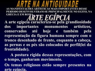 AS MANIFESTAÇÕES ARTÍSTICAS MAIS IMPORTANTES DESSE
PERÍODO DESENVOLVERAM-SE PRINCIPALMENTE NO EGITO, NA
GRÉCIA E EM ROMA.


A arte egípcia caracteriza-se pela grandiosidade
dos importantes monumentos artísticos,
conservados até hoje e também pela
representação da figura humana sempre com o
tronco desenhado de frente, enquanto a cabeça,
as pernas e os pés são colocados de perfil(lei da
frontalidade).
    A postura rígida dessas representações, com
o tempo, ganharam movimento.
Os temas religiosos estão sempre presentes na
arte egípcia.
 