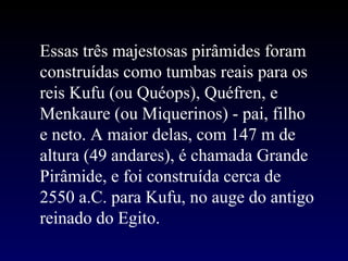 Essas três majestosas pirâmides foram
construídas como tumbas reais para os
reis Kufu (ou Quéops), Quéfren, e
Menkaure (ou Miquerinos) - pai, filho
e neto. A maior delas, com 147 m de
altura (49 andares), é chamada Grande
Pirâmide, e foi construída cerca de
2550 a.C. para Kufu, no auge do antigo
reinado do Egito.
 