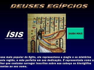SAIBA MAIS




eusa mais popular do Egito, ela representava a magia e os mistérios
uela região, a mãe perfeita em sua dedicação. É representada como um
lher que costuma carregar inscritos sobre sua cabeça os hieróglifos
 rentes ao seu nome.
 