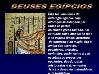 Ísis foi uma deusa da
mitologia egípcia, cuja
adoração se estendeu por
todas as partes
do mundo greco-romano. Foi
cultuada como modelo da mãe
e da esposa ideais, protetora
 da natureza e da magia. Era a
amiga dos escravos,
pecadores, artesãos,
oprimidos, assim como a que
escutava as preces dos
opulentos, das donzelas,
aristocratas e governantes.
 Ísis é a deusa da maternidade
 