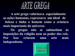 A arte grega valorizava especialmente
as ações humanas, expressava um ideal de
 beleza e tinha o homem como a criatura
mais importante do universo.
     Os gregos não se submetiam às
imposições da religião nem ao poder dos reis.
Por isso criaram uma arte mais
independente.
                      VEJA AS
                       OBRAS
 
