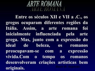 Entre os séculos XII e VII a .C., os
gregos ocuparam diferentes regiões da
Itália. Assim, a arte romana foi
inicialmente influenciada pela arte
grega. Mas, junto com a expressão do
ideal    de    beleza,    os      romanos
preocupavam-se com a expressão
vivida.Com o tempo os romanos
desenvolveram criações artísticas bem
                        Busto de Augustus
originais.
 