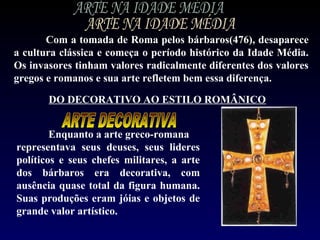 Com a tomada de Roma pelos bárbaros(476), desaparece
a cultura clássica e começa o período histórico da Idade Média.
Os invasores tinham valores radicalmente diferentes dos valores
gregos e romanos e sua arte refletem bem essa diferença.

       DO DECORATIVO AO ESTILO ROMÂNICO


        Enquanto a arte greco-romana
representava seus deuses, seus lideres
políticos e seus chefes militares, a arte
dos bárbaros era decorativa, com
ausência quase total da figura humana.
Suas produções eram jóias e objetos de
grande valor artístico.
 