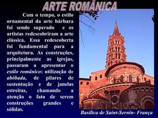 Com o tempo, o estilo
ornamental da arte bárbara
foi sendo superado        e os
artistas redescobriram a arte
clássica. Essa redescoberta
foi fundamental para a
arquitetura. As construções,
principalmente as igrejas,
passaram a apresentar o
estilo românico: utilização de
abóbada, de pilares de
sustentação e de janelas
estreitas,    chamando       a
atenção o fato de serem
construções     grandes      e
sólidas.
                                 Basílica de Saint-Sernin- França
 