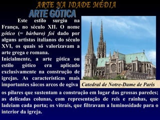 Este estilo surgiu na
França, no século XII. O nome
gótico (= bárbaro) foi dado por
alguns artistas italianos do século
XVI, os quais só valorizavam a
arte grega e romana.
Inicialmente, a arte gótica ou
estilo    gótico    era    aplicado
exclusivamente na construção de
igrejas. As características mais
importantes são:os arcos de ogiva; Catedral de Notre-Dame de Paris
os pilares que sustentam a construção em lugar das grossas paredes;
as delicadas colunas, com representação de reis e rainhas, que
ladeiam cada porta; os vitrais, que filtravam a luminosidade para o
interior da igreja.
 