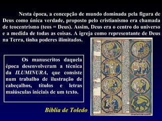 Nesta época, a concepção de mundo dominada pela figura de
Deus como única verdade, proposto pelo cristianismo era chamada
de teocentrismo (teos = Deus). Assim, Deus era o centro do universo
e a medida de todas as coisas. A igreja como representante de Deus
na Terra, tinha poderes ilimitados.


       Os manuscritos daquela
 época desenvolveram a técnica
 da ILUMINURA, que consiste
 num trabalho de ilustração de
 cabeçalhos, títulos e letras
 maiúsculas iniciais de um texto.


                 Bíblia de Toledo
 