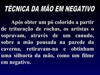 Após obter um pó colorido a partir
de trituração de rochas, os artistas o
sopravam, através de um canudo,
sobre a mão pousada na parede da
caverna, retiravam-na e obtinham
uma silhueta da mão, como um filme
em negativo.
 