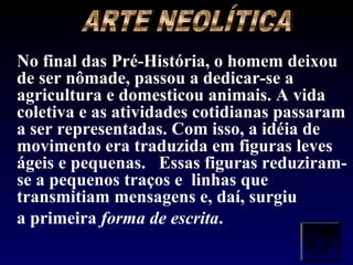 No final das Pré-História, o homem deixou
de ser nômade, passou a dedicar-se a
agricultura e domesticou animais. A vida
coletiva e as atividades cotidianas passaram
a ser representadas. Com isso, a idéia de
movimento era traduzida em figuras leves
ágeis e pequenas. Essas figuras reduziram-
se a pequenos traços e linhas que
transmitiam mensagens e, daí, surgiu
a primeira forma de escrita.
 