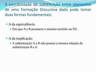 A possibilidade de substituição entre elementos
de uma Formação Discursiva dada pode tomar
duas formas fundamentais:

 A da equivalência
    Em que A e B possuem o mesmo sentido na FD.


 A da implicação
    A substituição A a B não possui a mesma relação da
     substituição B a A.
 