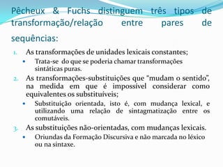 Pêcheux & Fuchs distinguem três tipos de
transformação/relação entre   pares   de
sequências:
1.       As transformações de unidades lexicais constantes;
          Trata-se do que se poderia chamar transformações
           sintáticas puras.
2.       As transformações-substituições que “mudam o sentido”,
         na medida em que é impossível considerar como
         equivalentes os substituíveis;
          Substituição orientada, isto é, com mudança lexical, e
           utilizando uma relação de sintagmatização entre os
           comutáveis.
3.       As substituições não-orientadas, com mudanças lexicais.
          Oriundas da Formação Discursiva e não marcada no léxico
           ou na sintaxe.
 