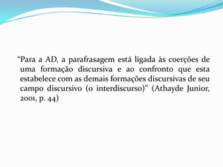 “Para a AD, a parafrasagem está ligada às coerções de
 uma formação discursiva e ao confronto que esta
 estabelece com as demais formações discursivas de seu
 campo discursivo (o interdiscurso)” (Athayde Junior,
 2001, p. 44)
 