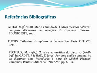 Referências Bibliográficas
 ATHAYDE JÚNIOR, Mário Cândido de. Outras mesmas palavras:
 paráfrase discursiva em redações de concurso. Cascavel:
 EDUNIOESTE, 2001.

 FUCHS, Catherine. Paraphrase et Énonciation. Paris: OPHRYS,
 1994.

 PÊCHEUX, M. (1969) “Análise automática do discurso (AAD-
 69)” In: GADET, F & HAK, T. (orgs) Por uma análise automática
 do discurso: uma introdução à obra de Michel Pêcheux.
 Campinas, Pontes/Editora da UNICAMP, pp. 61-161.
 