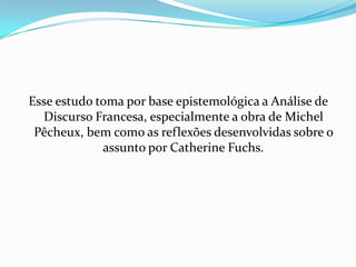 Esse estudo toma por base epistemológica a Análise de
  Discurso Francesa, especialmente a obra de Michel
 Pêcheux, bem como as reflexões desenvolvidas sobre o
             assunto por Catherine Fuchs.
 