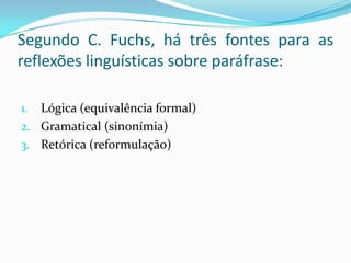 Segundo C. Fuchs, há três fontes para as
reflexões linguísticas sobre paráfrase:

1. Lógica (equivalência formal)
2. Gramatical (sinonímia)
3. Retórica (reformulação)
 