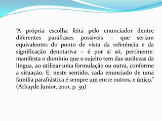 “A própria escolha feita pelo enunciador dentre
diferentes paráfrases possíveis – que seriam
equivalentes do ponto de vista da referência e da
significação denotativa – é por si só, pertinente:
manifesta o domínio que o sujeito tem das sutilezas da
língua, ao utilizar uma formulação ou outra, conforme
a situação. E, neste sentido, cada enunciado de uma
família parafrástica é sempre um entre outros, e único.”
(Athayde Junior, 2001, p. 39)
 