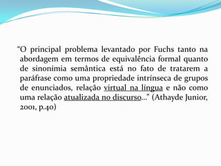 “O principal problema levantado por Fuchs tanto na
 abordagem em termos de equivalência formal quanto
 de sinonímia semântica está no fato de tratarem a
 paráfrase como uma propriedade intrínseca de grupos
 de enunciados, relação virtual na língua e não como
 uma relação atualizada no discurso...” (Athayde Junior,
 2001, p.40)
 