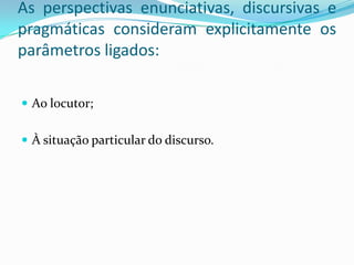 As perspectivas enunciativas, discursivas e
pragmáticas consideram explicitamente os
parâmetros ligados:

 Ao locutor;


 À situação particular do discurso.
 