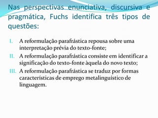 Nas perspectivas enunciativa, discursiva e
pragmática, Fuchs identifica três tipos de
questões:
I.   A reformulação parafrástica repousa sobre uma
     interpretação prévia do texto-fonte;
II. A reformulação parafrástica consiste em identificar a
     significação do texto-fonte àquela do novo texto;
III. A reformulação parafrástica se traduz por formas
     características de emprego metalinguístico de
     linguagem.
 