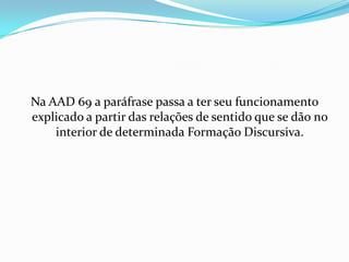 Na AAD 69 a paráfrase passa a ter seu funcionamento
explicado a partir das relações de sentido que se dão no
    interior de determinada Formação Discursiva.
 