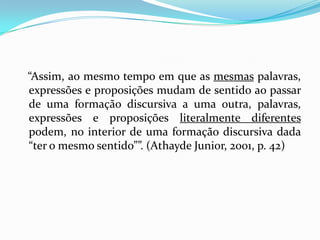 “Assim, ao mesmo tempo em que as mesmas palavras,
expressões e proposições mudam de sentido ao passar
de uma formação discursiva a uma outra, palavras,
expressões e proposições literalmente diferentes
podem, no interior de uma formação discursiva dada
“ter o mesmo sentido””. (Athayde Junior, 2001, p. 42)
 