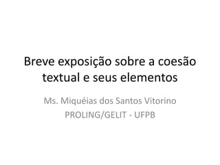 Breve exposição sobre a coesão
textual e seus elementos
Ms. Miquéias dos Santos Vitorino
PROLING/GELIT - UFPB
 