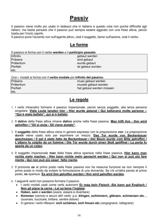 16
Passiv
Il passivo viene molto più usato in tedesco che in italiano e questo crea non poche difficoltà agli
italiani, ma basta pensare che il passivo può sempre essere aggirato con una frase attiva, perciò
basta per l’inizio capirlo.
Il passivo pone l'accento non sull'agente attivo, cioè il soggetto, bensì sull'azione, cioè il verbo.
Le forme
Il passivo si forma con il verbo werden e il participio passato.
Infinitiv gebaut werden
Präsens wird gebaut
Präteritum wurde gebaut
Perfekt ist gebaut worden
etc.
Con i modali si forma con il verbo modale più infinito del passivo.
Präsens muss gebaut werden
Präteritum musste gebaut werden
Perfekt hat gebaut werden müssen
etc.
Le regole
1. I verbi intransitivi formano il passivo impersonale, perciò senza soggetto, alla terza persona
singolare. Viele Leute tanzten hier - Hier wurde getanzt / Qui ballavano molte persone –
“Qui è stato ballato”, qui si è ballato.
2. Il dativo della frase attiva rimane dativo anche nella frase passiva. Man hilft ihm - Ihm wird
geholfen / “Gli si aiuta - Gli viene aiutato”.
3. Il soggetto della frase attiva viene in genere espresso con la preposizione von. La preposizione
durch viene usato solo per esprimere un mezzo. Das Tor wurde von Beckenbauer
geschossen / Il gol è stato fatto da Beckenbauer / Der Baum wurde vom Blitz getroffen /
L’albero fu colpito da un fulmine / Die Tür wurde durch einen Stoß geöffnet / La porta fu
aperta da un colpo.
4. Il soggetto impersonale man della frase attiva sparisce nella frase passiva. Hier kann man
nichts mehr machen - Hier kann nichts mehr gemacht werden / Qui non si può più fare
niente - Qui non può più esser fatto niente.
5. Il pronome es al primo posto nella frase passiva non ha nessuna funzione se non riempire il
primo posto in modo da evitare la formulazione di una domanda. Se c'è un'altra parola al primo
posto, es sparisce. Es wird ihm geholfen werden / Ihm wird geholfen werden.
6. I seguenti verbi non possono formare il passivo:
 I verbi modali usati come verbi autonomi Er mag kein Fleisch -Sie kann gut Englisch /
Non gli piace la carne - Lei sa bene l’inglese.
 Haben, sein e werden (avere, essere e diventare)
 Kommen (venire) e alcuni altri verbi: p.e. klingen, schimmern, glänzen, schmerzen etc. ,
(suonare, luccicare, brillare, sentire dolore)
 In genere i verbi riflessivi: sich schämen, sich freuen etc (vergognarsi, rallegrarsi)
 