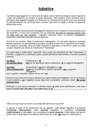21
Adjektive
Il problema degli aggettivi non sono tanto le regole, bensì il fatto che bisogna sapere il genere e
il caso del sostantivo per trovare la giusta desinenza. Però bisogna anche ricordarsi che le
desinenze degli aggettivi sbagliati non disturbano la comprensione e perciò è più una questione
di perfezionamento. Fa comunque bene ricordarsi ogni tanto le regole e cercare di applicarle
almeno allo scritto.
Qui ci occupiamo esclusivamente dell'aggettivo attributivo che in tedesco si trova sempre prima
del sostantivo, a meno che il sostantivo non sia sottinteso (Du hast ein schönes Fahrrad, aber
ich habe auch ein sehr schönes). L'aggettivo attributivo viene, al contrario dell'aggettivo
predicativo, (predicato nominale) sempre declinato.
Anche se non sembra, dietro le declinazioni dell'aggettivo c'è una certa logicacon purtroppo
diverse eccezioni ma generalmente è più facile ricordarsi le cose che si capiscono con la logica.
Per qualcuno comunque viene più facile imparare le desinenze a memoria e perciò qui sotto
vengono illustrate per esteso le 3 declinazioni “tradizionali”.
La regola base è molto facile: "qualcosa" deve avere una desinenza per farsi riconoscere, o
l'articolo o l'aggettivo! La desinenza usata è quella dell'articolo determinativo. Facciamo qualche
esempio:
der Mann - la desinenza è -er
ein schöner Mann - ein non ha desinenza, allora la desinenza -er va aggiunto all'aggettivo
das Kind - la desinenza è -as (che nell'aggettivo è -es)
mein schönes Kind - mein non ha desinenza, allora la desinenza - es va aggiunto
all'aggettivo
(ecc. il genitivo maschile e neutro che ha una –en)
Quando invece l'articolo ha già la desinenza la regola direbbe che l'aggettivo non ne ha bisogno
e però prende la –en (l’aggettivo senza desinenza suonerebbe veramente male!): Mit einem
schönen Kind
Purtroppo ci sono alcune eccezioni: le famose cinque -e (della prima declinazione, vedi sotto,
dopo il singolare der, die, das) e dopo eine segue la –e.
Vale comunque la pena di dare un'occhiata alle declinazioni qui sotto!
In genere si parla di tre declinazioni per gli aggettivi: nella prima l'aggettivo è preceduto
dall'articolo determinativo, nella seconda l'aggettivo è preceduto dall'articolo
indeterminativo e nella terza non è preceduto da alcun elemento. Inoltre esiste una serie di
parole dopo le quali segue una delle tre declinazioni (es. dopo alle segue la I declinazione)
 
