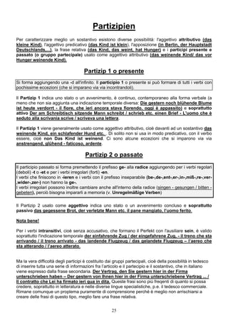 25
Partizipien
Per caratterizzare meglio un sostantivo esistono diverse possibilità: l'aggettivo attributivo (das
kleine Kind), l'aggettivo predicativo (das Kind ist klein), l'apposizione (in Berlin, der Hauptstadt
Deutschlands,...), la frase relativa (das Kind, das weint, hat Hunger) e i participi presente e
passato (o gruppo partecipale) usato come aggettivo attributivo (das weinende Kind/ das vor
Hunger weinende Kind).
Partizip 1 o presente
Si forma aggiungendo una -d all'infinito. Il participio 1 o presente si può formare di tutti i verbi con
pochissime eccezioni (che si imparano via via incontrandoli).
Il Partizip 1 indica uno stato o un avvenimento, è continuo, contemporaneo alla forma verbale (a
meno che non sia aggiunta una indicazione temporale diversa: Die gestern noch blühende Blume
ist heute verdorrt - il fiore, che ieri ancora stava fiorendo, oggi è appassito) e soprattutto
attivo Der am Schreibtisch sitzende Mann schreibt / schrieb etc. einen Brief - L'uomo che è
seduto alla scrivania scrive / scriveva una lettera.
Il Partizip 1 viene generalmente usato come aggettivo attributivo, cioè davanti ad un sostantivo das
weinende Kind, ein schlafender Hund etc. . Di solito non si usa in modo predicativo, con il verbo
essere, cioè non Das Kind ist weinend. Ci sono alcune eccezioni che si imparono via via
anstrengend, glühend - faticoso, ardente.
Partizip 2 o passato
Il participio passato si forma premettendo il prefisso ge- alla radice aggiungendo per i verbi regolari
(deboli) -t o -et e per i verbi irregolari (forti) -en.
I verbi che finiscono in -ieren e i verbi con il prefisso inseparabile (be-,de-,ent-,er-,in-,miß-,re-,ver-
,wider-,zer-) non hanno la ge-.
I verbi irregolari possono inoltre cambiare anche all'interno della radice (singen - gesungen / bitten -
gebeten), perciò bisogna impararli a memoria (v. Unregelmäßige Verben)
Il Partizip 2 usato come aggettivo indica uno stato o un avvenimento concluso e soprattutto
passivo das gegessene Brot, der verletzte Mann etc. il pane mangiato, l’uomo ferito.
Nota bene!
Per i verbi intransitivi, cioè senza accusativo, che formano il Perfekt con l'ausiliare sein, è valido
soprattutto l'indicazione temporale der einfahrende Zug / der eingefahrene Zug, - il treno che sta
arrivando / il treno arrivato - das landende Flugzeug / das gelandete Flugzeug – l’aereo che
sta atterando / l’aereo atterato.
Ma la vera difficoltà degli participi è costituito dai gruppi partecipali, cioè della possibilità in tedesco
di inserire tutta una serie di informazioni fra l’articolo e il partecipio e il sostantivo, che in italiano
viene espresso dalla frase secondaria. Der Vertrag, den Sie gestern hier in der Firma
unterschrieben haben – Der gestern von Ihnen hier in der Firma unterschriebene Vertrag ... /
Il contratto che Lei ha firmato ieri qua in dita. Queste frasi sono più freqenti di quanto si possa
credere, soprattutto in letteratura e nelle diverse lingue specialistiche, p.e. il tedesco commerciale.
Rimane comunque un proplema puramente di comprensione perché è meglio non arrischiarsi a
creare delle frasi di questo tipo, meglio fare una frase relativa.
 