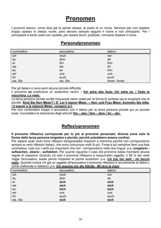 26
Pronomen
I pronomi stanno, come dice già la parola stessa, al posto di un nome. Servono per non ripetere
troppo spesso lo stesso nome; però devono sempre seguire il nome e non anticiparlo. Per i
principianti è bene usarli con cautela, per essere sicuri, piuttosto, conviene ripetere il nome.
Personalpronomen
nominativo accusativo dativo
ich mich mir
du dich dir
er ihn ihm
sie sie ihr
es es ihm
wir uns uns
ihr euch euch
sie, Sie sie, Sie ihnen, Ihnen
Per gli italiani ci sono però alcune piccole difficoltà:
il pronome es sostituisce un sostantivo neutro – Ich sehe das Auto. Ich sehe es. / Vedo la
macchina. La vedo.
La terza persona plurale scritta maiuscola viene usata per la forma di cortesia sia al singolare che al
plurale. Sind Sie Herr Meier? / E’ Lei il signor Meier. – Herr und Frau Meier, kommen Sie bitte.
/ Il signor e la signora Meier, vengano p.f.
Per non confondere troppo il accusativo con il dativo per la terza persona plurale qui un piccolo
aiuto: riccordatevi le desinenze degli articoli! Ihn – den / ihm – dem / ihr – der.
Reflexivpronomen
Il pronome riflessivo corrisponde per lo più al pronome personale; diverse sono solo le
forme della terza persona singolare e plurale, perché potrebbero essere confusi.
Per sapere quali verbi sono riflessivi bisognerebbe impararli a memoria perché non corrispondono
sempre ai verbi riflessivi italiani, che sono comunque molti di più. Forse è più semplice farsi una lista
contrastiva, cioè con i verbi più importanti che non corrispondono nelle due lingue: p.e. svegliarsi -
aufwachen, alzarsi - aufstehen. Per quanto riguarda il caso del pronome basta ricordarsi alcune
regole di massima: Quando c'è solo il pronome riflessivo e nessun'altro oggetto, il 99 % dei verbi
regge l'accusativo, basta perciò imparare le poche eccezioni: p.e. ich tue mir weh - mi faccio
male. Quando invece c'è già un oggetto all'accusativo il pronome riflessivo è sicuramente al dativo (
come d'altronde in italiano): p.e. Ich wasche mir die Hände - Mi lavo le mani .
nominativo accusativo dativo
ich mich mir
du dich dir
er sich sich
sie sich sich
es sich sich
wir uns uns
ihr euch euch
sie, Sie sich sich
 