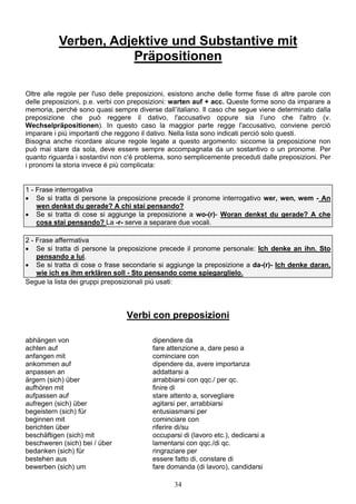 34
Verben, Adjektive und Substantive mit
Präpositionen
Oltre alle regole per l'uso delle preposizioni, esistono anche delle forme fisse di altre parole con
delle preposizioni, p.e. verbi con preposizioni: warten auf + acc. Queste forme sono da imparare a
memoria, perché sono quasi sempre diverse dall’italiano. Il caso che segue viene determinato dalla
preposizione che può reggere il dativo, l'accusativo oppure sia l’uno che l'altro (v.
Wechselpräpositionen). In questo caso la maggior parte regge l'accusativo, conviene perciò
imparare i più importanti che reggono il dativo. Nella lista sono indicati perciò solo questi.
Bisogna anche ricordare alcune regole legate a questo argomento: siccome la preposizione non
può mai stare da sola, deve essere sempre accompagnata da un sostantivo o un pronome. Per
quanto riguarda i sostantivi non c'é problema, sono semplicemente preceduti dalle preposizioni. Per
i pronomi la storia invece é più complicata:
1 - Frase interrogativa
 Se si tratta di persone la preposizione precede il pronome interrogativo wer, wen, wem - An
wen denkst du gerade? A chi stai pensando?
 Se si tratta di cose si aggiunge la preposizione a wo-(r)- Woran denkst du gerade? A che
cosa stai pensando? La -r- serve a separare due vocali.
2 - Frase affermativa
 Se si tratta di persone la preposizione precede il pronome personale: Ich denke an ihn. Sto
pensando a lui.
 Se si tratta di cose o frase secondarie si aggiunge la preposizione a da-(r)- Ich denke daran,
wie ich es ihm erklären soll - Sto pensando come spiegarglielo.
Segue la lista dei gruppi preposizionali più usati:
Verbi con preposizioni
abhängen von dipendere da
achten auf fare attenzione a, dare peso a
anfangen mit cominciare con
ankommen auf dipendere da, avere importanza
anpassen an addattarsi a
ärgern (sich) über arrabbiarsi con qqc./ per qc.
aufhören mit finire di
aufpassen auf stare attento a, sorvegliare
aufregen (sich) über agitarsi per, arrabbiarsi
begeistern (sich) für entusiasmarsi per
beginnen mit cominciare con
berichten über riferire di/su
beschäftigen (sich) mit occuparsi di (lavoro etc.), dedicarsi a
beschweren (sich) bei / über lamentarsi con qqc./di qc.
bedanken (sich) für ringraziare per
bestehen aus essere fatto di, constare di
bewerben (sich) um fare domanda (di lavoro), candidarsi
 