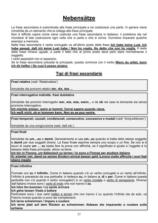 37
Nebensätze
La frase secondaria è subordinata alla frase principale e ne costituisce una parte. In genere viene
introdotta da un elemento che la collega alla frase principale.
Non è difficile capire come viene costruita una frase secondaria in tedesco: il problema sta nel
ricordarsi di tale costruzione ogni volta che si parla o che si scrive. Conviene imparare qualche
esempio a memoria.
Nelle frasi secondarie il verbo coniugato va all'ultimo posto della frase Ich habe keine Lust. Ich
habe gesagt, daß ich keine Lust habe / Non ho voglia. Ho detto che non ho voglia. Il resto
della frase rimane uguale, a parte il fatto che al primo posto deve però stare normalmente il
soggetto.
I verbi separabili non si separano.
Se la frase secondaria precede la principale, questa comincia con il verbo Wenn du willst, kann
ich dir helfen / Se vuoi ti posso aiutare.
Tipi di frasi secondarie
Frasi relative (vedi `Relativsätze')
Introdotte dai pronomi relativi der, die, das ...
Frasi interrogative indirette, frasi dubitative
Introdotte dai pronomi interrogativi wer, wie, was, wann... e da ob nel caso la domanda sia senza
pronome interrogativo.
Ich möchte wissen, wann er kommt. Vorrei sapere quando viene.
Ich weiß nicht, ob er kommen kann. Non so se puo venire.
Frasi temporali, causali, condizionali, consecutive, concessive e modali (vedi `Konjunktionen’)
Introdotte da una congiunzione (weil, daß etc.)
Frasi finali
Introdotte da um....zu o damit. Generalmente si usa um...zu quando si tratta dello stesso soggetto
e damit per due soggetti diversi. La frase finale esprime sempre uno scopo o un fine. Se non si è
sicuri di usare um … zu basta fare la prova con affinchè, se il significato è giusto e l’oggetto è lo
stessso della frase principale, allora va bene.
Ich bin in Florenz, um Italienisch zu lernen / Io sono a Firenze per studiare italiano
Er arbeitet viel, damit es seinen Kindern einmal besser geht /Lavora molto affinchè i suoi figli
stiano meglio
Frasi infinitive
Formate con zu + Infinitiv. Come in italiano quando c’è un verbo coniugato e un verbo all’infinito,
l’infinito è preceduto da una particella: in tedesco zu, in italiano a, di o per. Come in italiano questa
particella non c’è quando il verbo coniugato(!) è un verbo modale o verbo di sensazione. Diverso
dall’italiano invece sono i verbi di moto che non hanno il zu.
Ich höre ihn kommen / Lo sento arrivare
Ich gehe tanzen /Vado a ballare
Particolare sono i due verbi helfen e lernen che non hanno il zu quando l’infinito sta da solo, ce
l’hanno invece quando ci sono dei complementi.
Ich lerne schwimmen / Imparo a nuotare
Ich lerne jetzt auf dem Rücken zu schwimmen /Adesso sto imparando a nuotare sulla
schiena
 