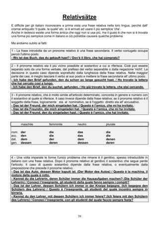 39
Relativsätze
E difficile per gli italiani riconoscere a prima vista una frase relativa nella loro lingua, perché dall'
oramai antiquato 'il quale, la quale' etc. si è arrivati ad usare il più semplice 'che'.
Anche in tedesco esiste una forma antica che oggi non si usa più, ma il guaio è che non si è trovata
una forma più semplice come in italiano e ciò potrebbe causare qualche problema.
Ma andiamo subito ai fatti:
1 - La frase introdotta da un pronome relativo è una frase secondaria. Il verbo coniugato occupa
perciò l'ultimo posto.
- Wo ist das Buch, das du gekauft hast? / Dov’è il libro, che hai comprato?
2 - Il pronome relativo sta il più vicino possibile al sostantivo a cui si riferisce. Cioè può essere
separato solo da una forma verbale, dal prefisso del verbo separabile o dalla negazione 'nicht'. La
decisione in questo caso dipende soprattutto dalla lunghezza della frase relativa. Nella maggior
parte dei casi, è meglio lasciare il verbo al suo posto e mettere la frase secondaria all' ultimo posto.
- Ich habe den Brief gefunden, den du schon so lange gesucht hast. / Ho trovato la lettera
che hai cercato così a lungo.
- Ich habe den Brief, den du suchst, gefunden. / Ho già trovato la lettera, che stai cercando.
3 - Il pronome relativo, che è molto simile all'articolo determinato, concorda in genere e numero con
il sostantivo al quale si riferisce. Il caso invece dipende dalla frase relativa; se il pronome relativo è il
soggetto della frase, logicamente sta al nominativo, se è l'oggetto diretto sta all' accusativo.
- Das ist der Freund, der mich eingeladen hat. / Questo è l’amico, che mi ha invitato.
- Das ist die Freundin, die mich eingeladen hat. / Questo è l’amica, che mi ha invitato.
- Das ist der Freund, den du eingeladen hast. / Questo è l’amico, che hai invitato.
maschile femminile neutro plurale
nom. der die das die
acc. den die das die
dat. dem der dem denen
gen. dessen deren dessen deren
4 - Una volta imparate le forme l'unico problema che rimane è il genitivo, spesso intraducibile in
italiano con una frase relativa. Dopo il pronome relativo al genitivo il sostantivo che segue perde
l'articolo. Il caso di questo sostantivo dipende dalla frase relativa, o eventualmente dalla
preposizione che precede il pronome relativo.
- Das ist das Auto, dessen Motor kaputt ist. (Der Motor des Autos) / Questo è la machina, il
motore della quale è rotto.
- Kennst du die Lehrerin, deren Schüler immer die Hausaufgaben machen? (Die Schüler der
Lehrerin) / Conosci l’insegnante, gli studenti della quale fanno sempre i compiti?
- Das ist der Lehrer, dessen Schülern ich immer in der Kneipe begegne. (Ich begegne den
Schülern des Lehrers) / Questo è l’insegnante, gli studenti del quale incontro sempre in
birreria.
- Kennst du den Lehrer, mit dessen Schülern ich immer feiere? (Ich feiere mit den Schülern
des Lehrers) / Conosci l’insegnante, con gli studenti del quale faccio sempre festa?
 