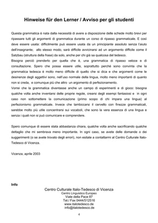 4
Hinweise für den Lerner / Avviso per gli studenti
Questa grammatica è nata dalla necessità di avere a disposizione delle schede molto brevi per
ripassare tutti gli argomenti di grammatica durante un corso di ripasso grammaticale. E così
deve essere usata: difficilmente può essere usata da un principiante assoluto senza l’aiuto
dell’insegnante; allo stesso modo, sarà difficile avvicinarsi ad un argomento difficile come il
Satzbau (struttura della frase) da solo, anche per chi già sa qualcosa del tedesco.
Bisogna perciò prenderlo per quella che è, una grammatica di ripasso veloce e di
consultazione. Spero che possa essere utile, soprattutto perché sono convinta che la
grammatica tedesca è molto meno difficile di quello che si dica e che argomenti come le
desinenze degli aggettivi sono, nell’uso normale della lingua, molto meno importanti di quanto
non si creda, e comunque più che altro un argomento di perfezionamento.
Vorrei che la grammatica diventasse anche un campo di esperimenti e di gioco: bisogna
qualche volta anche inventarsi delle proprie regole, crearsi degli esempi fantasiosi e in ogni
caso non sottomettere la comunicazione (primo scopo di chi impara una lingua) al
perfezionismo grammaticale. Invece che lambiccarsi il cervello con finezze grammaticali,
sarebbe molto più utile concentrarsi sui vocaboli, che sono la vera essenza di una lingua e
senza i quali non si può comunicare e comprendere.
Spero comunque di essere stata abbastanza chiara, qualche volta anche sacrificando qualche
dettaglio che mi sembrava meno importante. In ogni caso, se avete delle domande o dei
suggerimenti (o se avete trovato degli errori), non esitate a contattarmi al Centro Culturale Italo-
Tedesco di Vicenza.
Vicenza, aprile 2003
Info
Centro Culturale Italo-Tedesco di Vicenza
Centro Linguistico Europeo
Viale della Pace 87
Tel./ Fax 0444/512516
www.italotedesco.de
info@italotedesco.de
 