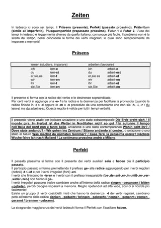 Zeiten
In tedesco ci sono sei tempi, il Präsens (presente), Perfekt (passato prossimo), Präteritum
(simile all´imperfetto), Plusquamperfekt (trapassato prossimo), Futur 1 e Futur 2. L'uso dei
tempi in tedesco è leggermente diverso da quello italiano, comunque più facile. Il problema non è la
scelta del tempo, bensì conoscere le forme dei verbi irregolari, le quali sono semplicemente da
imparare a memoria!
Präsens
lernen (studiare, imparare) arbeiten (lavorare)
ich lern-e ich arbeit-e
du lern-st du arbeit-est
er,sie,es lern-t er,sie es arbeit-et
wir lern-en wir arbeit-en
ihr lern-t ihr arbeit-et
sie,Sie lern-en sie,Sie arbeit-en
Il presente si forma con la radice del verbo e le desinenze sopraindicate.
Per certi verbi si aggiunge una -e- fra la radice e la desinenza per facilitare la pronuncia (quando la
radice finisce in -t o -d oppure in -m o -n precedute da una consonante che non sia -h, -l, -r : du
lern-st ma du arbeit-e-st. Questa regola è valida per tutti i tempi verbali).
Il presente viene usato per indicare un'azione o uno stato extratemporale Die Erde dreht sich / Il
mondo gira. Im Herbst ist das Wetter in Norditalien nicht so gut / In autunno il tempo
nell´Italia del nord non é tanto bello, un'azione o uno stato contemporaneo Wohin geht ihr? /
Dove state andando? - Wir gehen ins Zentrum / Stiamo andando al centro., o un'azione o uno
stato al futuro Was machst du nächsten Sommer? / Cosa farai la prossima estate? Nächste
Woche fahre ich nach Mailand / La settimana prossima andrò a Milano.
Perfekt
Il passato prossimo si forma con il presente dei verbi ausiliari sein e haben più il participio
passato.
Il participio passato si forma premettendo il prefisso ge- alla radice aggiungendo per i verbi regolari
(deboli) -t o -et e per i verbi irregolari (forti) -en.
I verbi che finiscono in -ieren e i verbi con il prefisso inseparabile (be-,de-,ent-,er-,in-,miß-,re-,ver-
,wider-,zer-) non hanno il ge-.
I verbi irregolari possono inoltre cambiare anche all'interno della radice singen - gesungen / bitten
- gebeten, perciò bisogna impararli a memoria. Meglio ripetendoli ad alta voce, così ci si ricorda più
facilmente!
Esiste un gruppo di verbi cosiddetti misti che hanno la desinenza -t dei verbi regolari, cambiano
però all'interno della radice denken - gedacht / bringen - gebracht / nennen - genannt / rennen -
gerannt / brennen - gebrannt.
La stragrande maggioranza dei verbi tedeschi forma il Perfekt con l'ausiliare haben.
 