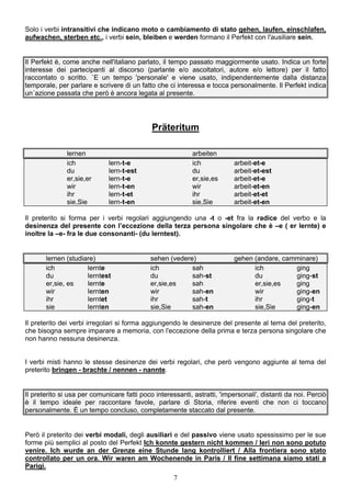 7
Solo i verbi intransitivi che indicano moto o cambiamento di stato gehen, laufen, einschlafen,
aufwachen, sterben etc., i verbi sein, bleiben e werden formano il Perfekt con l'ausiliare sein.
Il Perfekt è, come anche nell'italiano parlato, il tempo passato maggiormente usato. Indica un forte
interesse dei partecipanti al discorso (parlante e/o ascoltatori, autore e/o lettore) per il fatto
raccontato o scritto. `E un tempo 'personale' e viene usato, indipendentemente dalla distanza
temporale, per parlare e scrivere di un fatto che ci interessa e tocca personalmente. Il Perfekt indica
un´azione passata che però è ancora legata al presente.
Präteritum
lernen arbeiten
ich lern-t-e ich arbeit-et-e
du lern-t-est du arbeit-et-est
er,sie,er lern-t-e er,sie,es arbeit-et-e
wir lern-t-en wir arbeit-et-en
ihr lern-t-et ihr arbeit-et-et
sie,Sie lern-t-en sie,Sie arbeit-et-en
Il preterito si forma per i verbi regolari aggiungendo una -t o -et fra la radice del verbo e la
desinenza del presente con l’eccezione della terza persona singolare che è –e ( er lernte) e
inoltre la –e- fra le due consonanti- (du lerntest).
lernen (studiare) sehen (vedere) gehen (andare, camminare)
ich lernte ich sah ich ging
du lerntest du sah-st du ging-st
er,sie, es lernte er,sie,es sah er,sie,es ging
wir lernten wir sah-en wir ging-en
ihr lerntet ihr sah-t ihr ging-t
sie lernten sie,Sie sah-en sie,Sie ging-en
Il preterito dei verbi irregolari si forma aggiungendo le desinenze del presente al tema del preterito,
che bisogna sempre imparare a memoria, con l'eccezione della prima e terza persona singolare che
non hanno nessuna desinenza.
I verbi misti hanno le stesse desinenze dei verbi regolari, che però vengono aggiunte al tema del
preterito bringen - brachte / nennen - nannte.
Il preterito si usa per comunicare fatti poco interessanti, astratti, 'impersonali', distanti da noi. Perciò
è il tempo ideale per raccontare favole, parlare di Storia, riferire eventi che non ci toccano
personalmente. È un tempo concluso, completamente staccato dal presente.
Però il preterito dei verbi modali, degli ausiliari e del passivo viene usato spessissimo per le sue
forme più semplici al posto del Perfekt Ich konnte gestern nicht kommen / Ieri non sono potuto
venire. Ich wurde an der Grenze eine Stunde lang kontrolliert / Alla frontiera sono stato
controllato per un ora. Wir waren am Wochenende in Paris / Il fine settimana siamo stati a
Parigi.
 