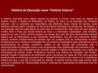 História da Educação como "História Interna” A História, entendida como registo rigoroso do passado é imensa. Tudo pode ser objecto da História. Porém, a História da Matemática, da Música, da Física, ou da Educação são "Histórias Internas", isto é, realizadas por especialistas das diferentes áreas. Depois de escritas, essas Histórias Internas podem considerar-se ramos da História entendida em sentido lato. No entanto, a sua execução cabe aos especialistas de cada ramo do conhecimento. Não existe de resto qualquer conflito entre o Físico que estuda História da Física e o Historiador "generalista"; pelo contrário, julgamos ser este o único caminho possível nos nossos dias, pois não seria minimamente razoável esperar que os Historiadores a que chamámos "generalistas", que têm uma importante missão cultural, tivessem conhecimentos de elevado rigor em qualquer área do conhecimento humano. Consideramos que a História da Educação tem um carácter transdisciplinar pois entendemos que os acontecimentos de carácter económico, político ou até naturais são importantes para o desenvolvimento da Educação e para a sua compreensão. Esta consideração não contradiz o que antes afirmámos, pois pretendemos tão somente analisar a História da Educação com a ajuda de informações de carácter amplo. Pretende-se construir uma História da Educação "não insular", fazendo menção à importância de fenómenos como o terramoto de Lisboa de 1755. Sem que esse acontecimento se verificasse é provável que o Marquês de Pombal nunca viesse a ter a importância política que teve, o que até na Educação se reflectiu. A História Interna existe pela mesma razão que leva à existência de "Epistemologia Interna", realizada por especialistas de diferentes áreas do conhecimento. 