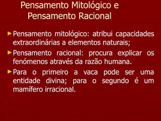 Pensamento Mitológico e Pensamento Racional Pensamento mitológico: atribui capacidades extraordinárias a elementos naturais; Pensamento racional: procura explicar os fenómenos através da razão humana. Para o primeiro a vaca pode ser uma entidade divina; para o segundo é um mamífero irracional. 
