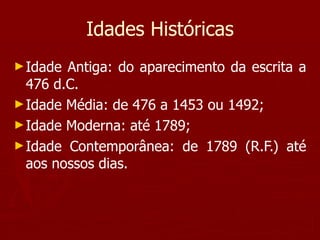 Idades Históricas Idade Antiga: do aparecimento da escrita a 476 d.C. Idade Média: de 476 a 1453 ou 1492; Idade Moderna: até 1789; Idade Contemporânea: de 1789 (R.F.) até aos nossos dias. 
