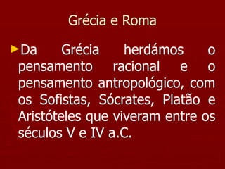 Grécia e Roma Da Grécia herdámos o pensamento racional e o pensamento antropológico, com os Sofistas, Sócrates, Platão e Aristóteles que viveram entre os séculos V e IV a.C. 