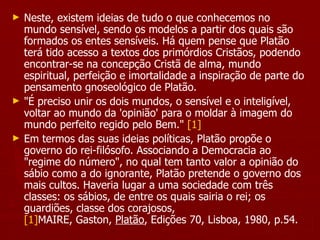Neste, existem ideias de tudo o que conhecemos no mundo sensível, sendo os modelos a partir dos quais são formados os entes sensíveis. Há quem pense que Platão terá tido acesso a textos dos primórdios Cristãos, podendo encontrar-se na concepção Cristã de alma, mundo espiritual, perfeição e imortalidade a inspiração de parte do pensamento gnoseológico de Platão.  "É preciso unir os dois mundos, o sensível e o inteligível, voltar ao mundo da 'opinião' para o moldar à imagem do mundo perfeito regido pelo Bem."  [1] Em termos das suas ideias políticas, Platão propõe o governo do rei-filósofo. Associando a Democracia ao "regime do número", no qual tem tanto valor a opinião do sábio como a do ignorante, Platão pretende o governo dos mais cultos. Haveria lugar a uma sociedade com três classes: os sábios, de entre os quais sairia o rei; os guardiões, classe dos corajosos,  [1] MAIRE, Gaston,  Platão , Edições 70, Lisboa, 1980, p.54. 