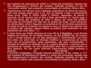 que tratariam da segurança da cidade e a classe dos produtores, pessoas que não ultrapassavam o domínio dos sentidos. Defendeu também um tipo de "comunismo radical" pois propunha a comunidade de mulheres, filhos e bens. "Suponhamos uns homens numa habitação subterrânea em forma de caverna, com uma entrada aberta para a luz, que se estende a todo o comprimento dessa gruta. Estão lá dentro desde a infância, algemados de pernas e pescoços, de tal maneira que só lhes é dado permanecer no mesmo lugar e olhar em frente; são incapazes de voltar a cabeça, por causa dos grilhões; serve-lhes de iluminação um fogo que se queima ao longe, numa eminência, por detrás deles; entre a fogueira e os prisioneiros há um caminho ascendente, ao longo do qual se construiu um pequeno muro, no género dos tapumes que os homens dos 'robertos' colocam diante do público, para mostrarem as suas habilidades por cima deles."  [1] É desta forma que Platão descreve no Livro VII de  A República , a sua famosa Alegoria da Caverna. Se um destes homens, um dia, pudesse sair da Caverna e ver o mundo exterior, por um lado desprezaria o "conhecimento" que tinha tido antes; por outro lado, se tentasse modificar a compreensão do mundo junto dos ex-companheiros, ainda agrilhoados, não seria compreendido. A elevação do espírito em direcção à luz é a própria dialéctica, o caminho para a descoberta da verdade. Há uma identificação entre Bem e conhecimento na obra platónica. Por isso (como referimos anteriormente) Platão pretende o governo do "Rei-Filósofo".  [1] PLATÃO,  A República , Fundação Calouste Gulbenkian, 3ª Ed., Lisboa, p. 317. que tratariam da segurança da cidade e a classe dos produtores, pessoas que não ultrapassavam o domínio dos sentidos. Defendeu também um tipo de "comunismo radical" pois propunha a comunidade de mulheres, filhos e bens. 