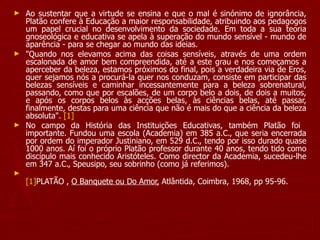 Ao sustentar que a virtude se ensina e que o mal é sinónimo de ignorância, Platão confere à Educação a maior responsabilidade, atribuindo aos pedagogos um papel crucial no desenvolvimento da sociedade. Em toda a sua teoria gnoseológica e educativa se apela à superação do mundo sensível - mundo de aparência - para se chegar ao mundo das ideias. "Quando nos elevamos acima das coisas sensíveis, através de uma ordem escalonada de amor bem compreendida, até a este grau e nos começamos a aperceber da beleza, estamos próximos do final, pois a verdadeira via de Eros, quer sejamos nós a procurá-la quer nos conduzam, consiste em participar das belezas sensíveis e caminhar incessantemente para a beleza sobrenatural, passando, como que por escalões, de um corpo belo a dois, de dois a muitos, e após os corpos belos às acções belas, às ciências belas, até passar, finalmente, destas para uma ciência que não é mais do que a ciência da beleza absoluta".  [1] No campo da História das Instituições Educativas, também Platão foi  importante. Fundou uma escola (Academia) em 385 a.C., que seria encerrada por ordem do imperador Justiniano, em 529 d.C., tendo por isso durado quase 1000 anos. Aí foi o próprio Platão professor durante 40 anos, tendo tido como discípulo mais conhecido Aristóteles. Como director da Academia, sucedeu-lhe em 347 a.C., Speusipo, seu sobrinho (como já referimos). [1] PLATÃO ,  O Banquete ou Do Amor,  Atlântida, Coimbra, 1968, pp 95-96. 