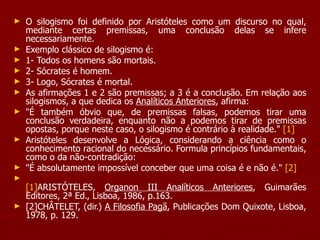 O silogismo foi definido por Aristóteles como um discurso no qual, mediante certas premissas, uma conclusão delas se infere necessariamente.  Exemplo clássico de silogismo é: 1- Todos os homens são mortais. 2- Sócrates é homem. 3- Logo, Sócrates é mortal. As afirmações 1 e 2 são premissas; a 3 é a conclusão. Em relação aos silogismos, a que dedica os  Analíticos Anteriores , afirma:  "É também óbvio que, de premissas falsas, podemos tirar uma conclusão verdadeira, enquanto não a podemos tirar de premissas opostas, porque neste caso, o silogismo é contrário à realidade."  [1]   Aristóteles desenvolve a Lógica, considerando a ciência como o conhecimento racional do necessário. Formula princípios fundamentais, como o da não-contradição:  "É absolutamente impossível conceber que uma coisa é e não é."  [2]   [1] ARISTÓTELES,  Organon III Analíticos Anteriores , Guimarães Editores, 2ª Ed., Lisboa, 1986, p.163. [2]CHÂTELET, (dir.)  A Filosofia Pagã , Publicações Dom Quixote, Lisboa, 1978, p. 129. 