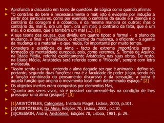 Aprofunda a discussão em torno de questões de Lógica como quando afirma:  "O contrário do bem é necessariamente o mal; isto é evidente por indução a partir dos particulares, como por exemplo o contrário da saúde é a doença e o contrário da coragem é a cobardia, e da mesma maneira os outros; mas o contrário do, mal é, ora um bem, ora um mal; o contrário da falta, que é um mal, é o excesso, que é também um mal (...).  [1] A sua teoria das causas, que dividiu em quatro tipos: a formal -  o plano da mudança, a final - a finalidade, o objectivo da mudança, a eficiente - o agente da mudança e a material - o que muda, foi importante por muito tempo. Considera a existência da Alma - facto de extrema importância para a formação da mentalidade europeia, pois, como veremos, S. Tomás de Aquino, na Idade Média, referirá explicitamente Aristóteles nas suas obras. De resto, na Idade Média, Aristóteles será referido como o "Filósofo", sempre com letra maiúscula. "Assim sendo a alma - entendo a alma daquele ser que é animado - define-se, portanto, segundo duas funções: uma é a faculdade de poder julgar, sendo ela a função combinada do pensamento discursivo e da sensação; a outra é aquela função que origina o movimento local num determinado espaço."  [2]   Os objectos inertes eram compostos por elementos Mas,  "Quanto aos seres vivos, só é possível compreendê-los na condição de lhes pressupor uma alma (psique)."  [3] [1] ARISTÓTELES,  Categorias , Instituto Piaget, Lisboa, 2000, p.101. [2]ARISTÓTELES,  Da Alma , Edições 70, Lisboa, 2001, p.110. [3]CRESSON, André,  Aristóteles , Edições 70, Lisboa, 1981, p. 29. 