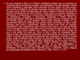 No que respeita à Ética e à Política, Aristóteles propõe que os humanos se conduzam pelo primado da coragem, da moderação e da generosidade. Muitas vezes Aristóteles é apontado como partidário do bom senso, do meio termo, que levará à existência do homem enquanto animal político, animal da pólis, ou seja, social. Analisa constituições de várias cidades, classifica as formas de governo baseando-se em dois critérios: como justas ou injustas. Distingue a monarquia, a aristocracia e a democracia moderada da tirania, da oligarquia e da democracia. Considera a democracia moderada a melhor forma de organização política. Defende a propriedade privada. Encerra o período clássico da filosofia grega, do qual também fazem parte Sócrates e Platão. O seu pensamento abarcará a Biologia (faz estudos sobre o princípio da vida e sobre animais), bem como a Astronomia. Mesmo quando erra (caso da "geração espontânea") tem importância pela influência que exerce; no caso da defesa que faz do geocentrismo, pode dizer-se que partindo de dados sensíveis, é fiel a eles. De facto, quem trabalha num campo, durante o dia, tem a noção de que o Sol orbita em torno da Terra. A vida e obra de Aristóteles foram possíveis pela afirmação da Macedónia. Esse ascendente seria de tipo político-militar e cultural. Os macedónios acabariam por conquistar e unificar o mundo grego, tendo Aristóteles sido professor de Alexandre Magno. Na Academia o ensino centrara-se nos estudos de base matemática; no Liceu, pelo contrário, vão centrar-se na Biologia, Física, Ética, Política, Retórica e Lógica.  [1]  Para James Bowen a obra aristotélica tem o "selo" de um estilo pedagógico. A palavra "método", de origem grega, aparece na obra de Platão e na de Aristóteles. No fundo quer dizer "caminho para".  [1] BOWEN, James,  Historia de la Educación Occidental, Herder, Barcelona, 1985, Tomo I,  p. 171. 