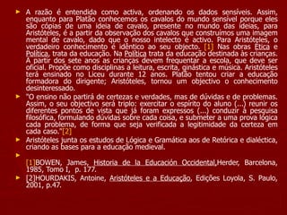A razão é entendida como activa, ordenando os dados sensíveis. Assim, enquanto para Platão conhecemos os cavalos do mundo sensível porque eles são cópias de uma ideia de cavalo, presente no mundo das ideias, para Aristóteles, é a partir da observação dos cavalos que construímos uma imagem mental de cavalo, dado que o nosso intelecto é activo. Para Aristóteles, o verdadeiro conhecimento é idêntico ao seu objecto.  [1]  Nas obras  Ética  e  Política , trata da educação. Na  Política  trata da educação destinada às crianças. A partir dos sete anos as crianças devem frequentar a escola, que deve ser oficial. Propõe como disciplinas a leitura, escrita, ginástica e música. Aristóteles terá ensinado no Liceu durante 12 anos. Platão tentou criar a educação formadora do dirigente; Aristóteles, tornou um objectivo o conhecimento desinteressado. "O ensino não partirá de certezas e verdades, mas de dúvidas e de problemas. Assim, o seu objectivo será triplo: exercitar o espírito do aluno (...) reunir os diferentes pontos de vista que já foram expressos (...) conduzir à pesquisa filosófica, formulando dúvidas sobre cada coisa, e submeter a uma prova lógica cada problema, de forma que seja verificada a legitimidade da certeza em cada caso." [2]   Aristóteles junta os estudos de Lógica e Gramática aos de Retórica e dialéctica, criando as bases para a educação medieval. [1] BOWEN, James,  Historia de la Educación Occidental, Herder, Barcelona, 1985, Tomo I,  p. 177. [2]HOURDAKIS, Antoine,  Aristóteles e a Educação , Edições Loyola, S. Paulo, 2001, p.47. 