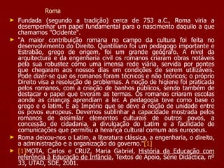 Roma Fundada (segundo a tradição) cerca de 753 a.C., Roma viria a desempenhar um papel fundamental para o nascimento daquilo a que chamamos "Ocidente". "A maior contribuição romana no campo da cultura foi feita no desenvolvimento do Direito. Quintiliano foi um pedagogo importante e Estrabão, grego de origem, foi um grande geógrafo. A nível da arquitectura e da engenharia civil os romanos criaram obras notáveis pela sua robustez como uma imensa rede viária, servida por pontes que chegaram aos nossos dias em condições de serem utilizáveis. Pode dizer-se que os romanos foram técnicos e não teóricos; o próprio Direito visa a resolução de problemas. A noção de higiene foi praticada pelos romanos, com a criação de banhos públicos, sendo também de destacar o papel que tiveram as termas. Os romanos criaram escolas aonde as crianças aprendiam a ler. A pedagogia teve como base o grego e o latim. É ao Império que se deve a noção de unidade entre os povos europeus. Devemos sublinhar a capacidade mostrada pelos romanos de assimilar elementos culturais de outros povos, a concessão de cidadania, a divulgação do Latim e a facilidade de comunicações que permitiu a herança cultural comum aos europeus. Roma deixou-nos o Latim, a literatura clássica, a engenharia, o direito, a administração e a organização do governo." [1] [1] MOTA, Carlos e CRUZ, Maria Gabriel,  História da Educação com referência à Educação de Infância , Textos de Apoio, Série Didáctica, nº 33, UTAD, SDE, 2001. 